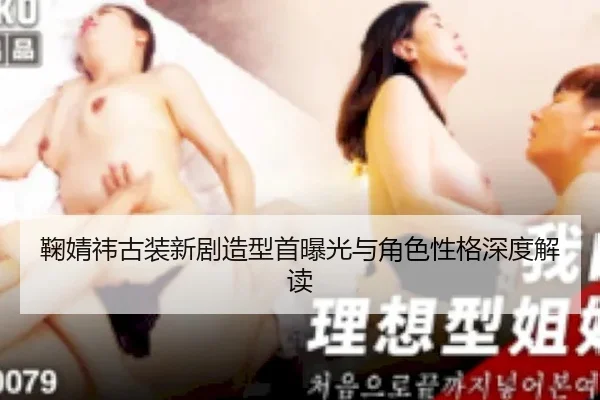 鞠婧祎古装新剧造型首曝光与角色性格深度解读